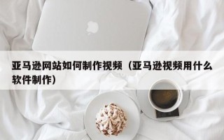 长宁亚马逊网站如何制作视频（亚马逊视频用什么软件制作）